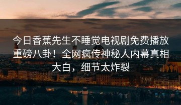今日香蕉先生不睡觉电视剧免费播放重磅八卦！全网疯传神秘人内幕真相大白，细节太炸裂