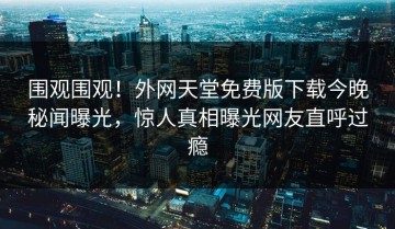围观围观！外网天堂免费版下载今晚秘闻曝光，惊人真相曝光网友直呼过瘾