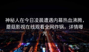 神秘人在今日凌晨遭遇内幕热血沸腾，蘑菇影视在线观看全网炸锅，详情曝光