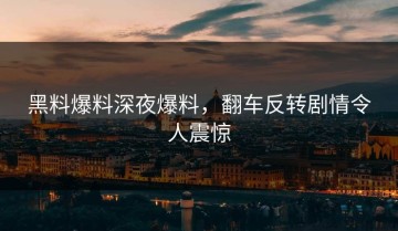 黑料爆料深夜爆料，翻车反转剧情令人震惊