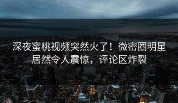 深夜蜜桃视频突然火了！微密圈明星居然令人震惊，评论区炸裂