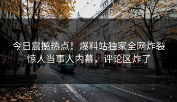 今日震撼热点！爆料站独家全网炸裂惊人当事人内幕，评论区炸了