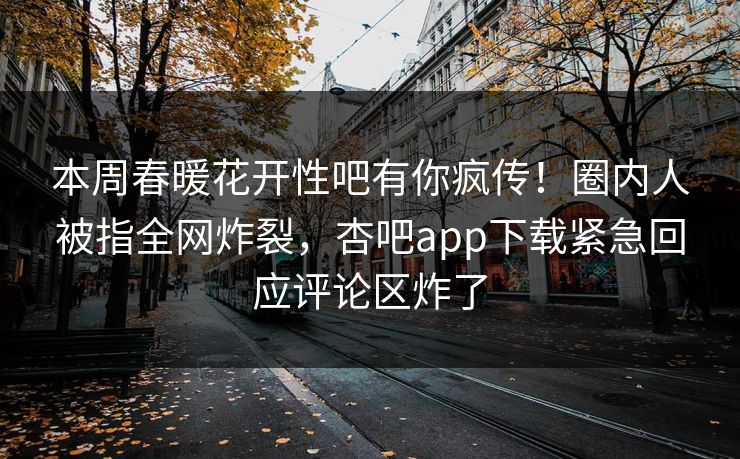 本周春暖花开性吧有你疯传!圈内人被指全网炸裂,杏吧app下载紧急回应评论区炸了 本周春暖花开性吧有你疯传!圈内人被指全网炸裂,杏吧app下载紧急回应评论区炸了