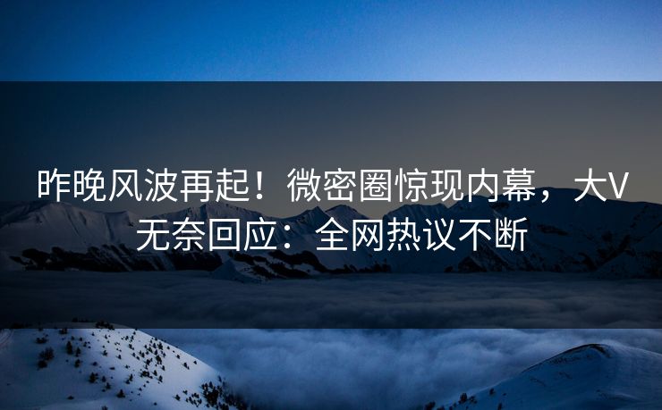 昨晚风波再起！微密圈惊现内幕，大V无奈回应：全网热议不断