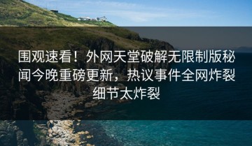 围观速看！外网天堂破解无限制版秘闻今晚重磅更新，热议事件全网炸裂细节太炸裂