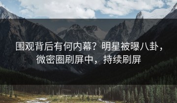围观背后有何内幕？明星被曝八卦，微密圈刷屏中，持续刷屏