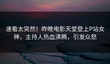 速看太突然！昨晚电影天堂登上P站女神，主持人热血沸腾，引发众怒