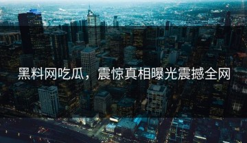 黑料网吃瓜，震惊真相曝光震撼全网