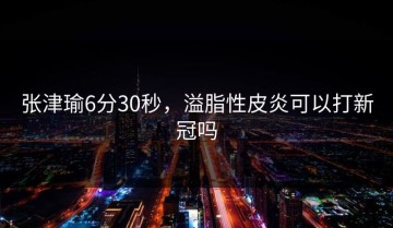 张津瑜6分30秒，溢脂性皮炎可以打新冠吗