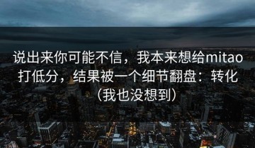 说出来你可能不信，我本来想给mitao打低分，结果被一个细节翻盘：转化（我也没想到）