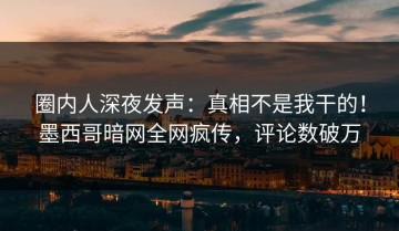 圈内人深夜发声：真相不是我干的！墨西哥暗网全网疯传，评论数破万