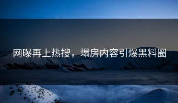 网曝再上热搜，塌房内容引爆黑料圈