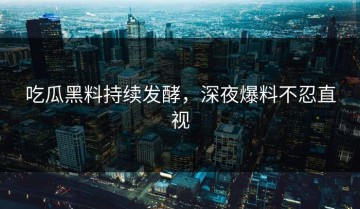 吃瓜黑料持续发酵，深夜爆料不忍直视