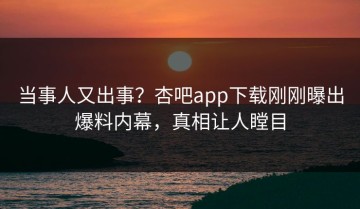 当事人又出事？杏吧app下载刚刚曝出爆料内幕，真相让人瞠目
