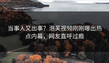 当事人又出事？泡芙视频刚刚曝出热点内幕，网友直呼过瘾