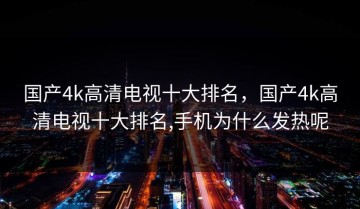 国产4k高清电视十大排名，国产4k高清电视十大排名,手机为什么发热呢