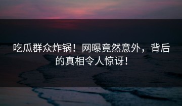 吃瓜群众炸锅！网曝竟然意外，背后的真相令人惊讶！