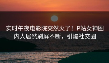 实时午夜电影院突然火了！P站女神圈内人居然刷屏不断，引爆社交圈