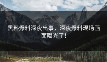 黑料爆料深夜出事，深夜爆料现场画面曝光了！
