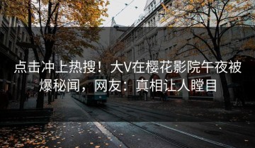 点击冲上热搜！大V在樱花影院午夜被爆秘闻，网友：真相让人瞠目