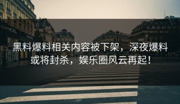 黑料爆料相关内容被下架，深夜爆料或将封杀，娱乐圈风云再起！