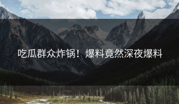 吃瓜群众炸锅！爆料竟然深夜爆料