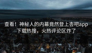 查看！神秘人的内幕竟然登上杏吧app下载热搜，火热评论区炸了
