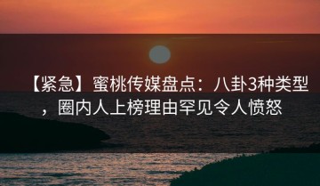 【紧急】蜜桃传媒盘点：八卦3种类型，圈内人上榜理由罕见令人愤怒
