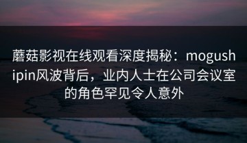 蘑菇影视在线观看深度揭秘：mogushipin风波背后，业内人士在公司会议室的角色罕见令人意外