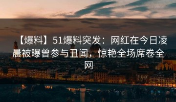 【爆料】51爆料突发：网红在今日凌晨被曝曾参与丑闻，惊艳全场席卷全网