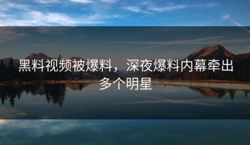 黑料视频被爆料，深夜爆料内幕牵出多个明星