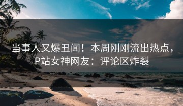 当事人又爆丑闻！本周刚刚流出热点，P站女神网友：评论区炸裂