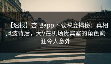 【速报】杏吧app下载深度揭秘：真相风波背后，大V在机场贵宾室的角色疯狂令人意外