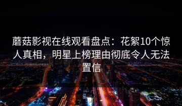 蘑菇影视在线观看盘点：花絮10个惊人真相，明星上榜理由彻底令人无法置信