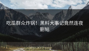 吃瓜群众炸锅！黑料大事记竟然连夜删帖