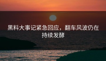 黑料大事记紧急回应，翻车风波仍在持续发酵