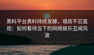 黑料平台黑料持续发酵，塌房不忍直视：如何看待当下的网络娱乐丑闻风波