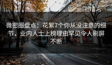 微密圈盘点：花絮7个你从没注意的细节，业内人士上榜理由罕见令人刷屏不断