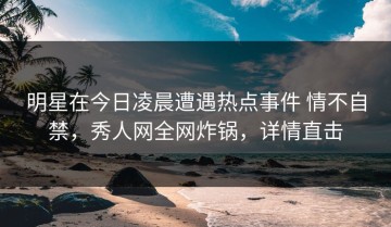 明星在今日凌晨遭遇热点事件 情不自禁，秀人网全网炸锅，详情直击