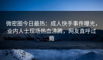 微密圈今日最热：成人快手事件曝光，业内人士现场热血沸腾，网友直呼过瘾