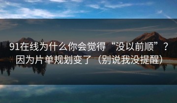 91在线为什么你会觉得“没以前顺”？因为片单规划变了（别说我没提醒）