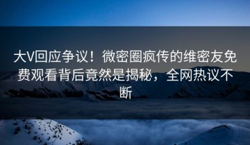 大V回应争议！微密圈疯传的维密友免费观看背后竟然是揭秘，全网热议不断