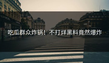 吃瓜群众炸锅！不打烊黑料竟然爆炸