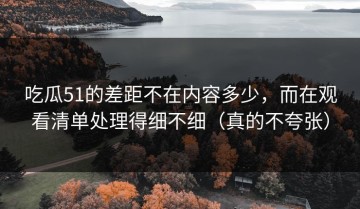 吃瓜51的差距不在内容多少，而在观看清单处理得细不细（真的不夸张）