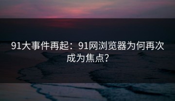 91大事件再起：91网浏览器为何再次成为焦点？