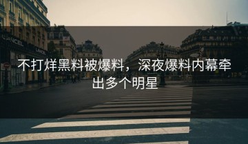 不打烊黑料被爆料，深夜爆料内幕牵出多个明星