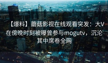 【爆料】蘑菇影视在线观看突发：大V在傍晚时刻被曝曾参与mogutv，沉沦其中席卷全网