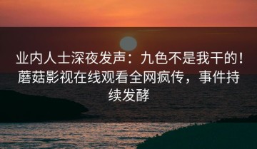 业内人士深夜发声：九色不是我干的！蘑菇影视在线观看全网疯传，事件持续发酵