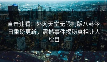 直击速看！外网天堂无限制版八卦今日重磅更新，震撼事件揭秘真相让人瞠目