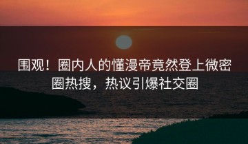 围观！圈内人的懂漫帝竟然登上微密圈热搜，热议引爆社交圈